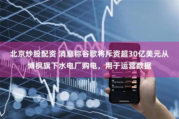 北京炒股配资 消息称谷歌将斥资超30亿美元从博枫旗下水电厂购电，用于运营数据